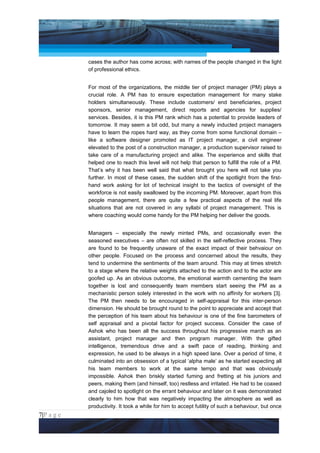 Project Management National Conference 2011                                           PMI India



                 cases the author has come across; with names of the people changed in the light
                 of professional ethics.


                 For most of the organizations, the middle tier of project manager (PM) plays a
                 crucial role. A PM has to ensure expectation management for many stake
                 holders simultaneously. These include customers/ end beneficiaries, project
                 sponsors, senior management, direct reports and agencies for supplies/
                 services. Besides, it is this PM rank which has a potential to provide leaders of
                 tomorrow. It may seem a bit odd, but many a newly inducted project managers
                 have to learn the ropes hard way, as they come from some functional domain –
                 like a software designer promoted as IT project manager, a civil engineer
                 elevated to the post of a construction manager, a production supervisor raised to
                 take care of a manufacturing project and alike. The experience and skills that
                 helped one to reach this level will not help that person to fulfill the role of a PM.
                 That’s why it has been well said that what brought you here will not take you
                 further. In most of these cases, the sudden shift of the spotlight from the first-
                 hand work asking for lot of technical insight to the tactics of oversight of the
                 workforce is not easily swallowed by the incoming PM. Moreover, apart from this
                 people management, there are quite a few practical aspects of the real life
                 situations that are not covered in any syllabi of project management. This is
                 where coaching would come handy for the PM helping her deliver the goods.


                 Managers – especially the newly minted PMs, and occasionally even the
                 seasoned executives – are often not skilled in the self-reflective process. They
                 are found to be frequently unaware of the exact impact of their behvaiour on
                 other people. Focused on the process and concerned about the results, they
                 tend to undermine the sentiments of the team around. This may at times stretch
                 to a stage where the relative weights attached to the action and to the actor are
                 goofed up. As an obvious outcome, the emotional warmth cementing the team
                 together is lost and consequently team members start seeing the PM as a
                 mechanistic person solely interested in the work with no affinity for workers [3].
                 The PM then needs to be encouraged in self-appraisal for this inter-person
                 dimension. He should be brought round to the point to appreciate and accept that
                 the perception of his team about his behaviour is one of the fine barometers of
                 self appraisal and a pivotal factor for project success. Consider the case of
                 Ashok who has been all the success throughout his progressive march as an
                 assistant, project manager and then program manager. With the gifted
                 intelligence, tremendous drive and a swift pace of reading, thinking and
                 expression, he used to be always in a high speed lane. Over a period of time, it
                 culminated into an obsession of a typical ‘alpha male’ as he started expecting all
                 his team members to work at the same tempo and that was obviously
                 impossible. Ashok then briskly started fuming and fretting at his juniors and
                 peers, making them (and himself, too) restless and irritated. He had to be coaxed
                 and cajoled to spotlight on the errant behaviour and later on it was demonstrated
                 clearly to him how that was negatively impacting the atmosphere as well as
                 productivity. It took a while for him to accept futility of such a behaviour, but once
7|P a g e
 Application of Select Tools of Psychology for Effective Project Management
 