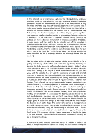 Project Management National Conference 2011                                          PMI India



                 In this Internet era of information explosion via cyber-publishing, webinars,
                 podcasts, blogs and e-symposiums, every day new data, analyses, standards,
                 processes, models and methodologies are poured in the public domain. A busy
                 PM finds it hard to keep track of latest developments in the generic area of
                 projects and specific domains of her interest. Sifting through this heavy inflow to
                 separate the pertinent nuggets from the irrelevant husk is a formidable task. One
                 finds entrapped in the dilemma about such updates – If ignored, some significant
                 new happening may be missed out leading to some awkward situation arising out
                 of ignorance. On the other hand, if devoured into the rushing current of the
                 updates, she may be drowned in inundation of unnecessary info bits. The coach,
                 in such cases, could turn out to be an extended arm of the executive in
                 researching the new things, skimming, trimming and pruning the info channels
                 for condensation and comprehension. More importantly, after a couple of such
                 handholding episodes, the PM could well learn the ropes to do it on her own
                 without help of the coach. As Chritine Turner shows, Just in time learning has
                 been mentioned as one of the major benefits the executive derives from the
                 coach [4].


                 Like any other workaholic executive, another mid-life vulnerability for a PM is
                 getting carried away with the office work and making injustice to the family and
                 personal life. In the excessive professionalism, such a person – certainly with a
                 good intention of serving the organization better – tends to devote more and
                 more time & energy to the project on hand, month after month and year after
                 year, until the delicate fiber of work-life balance is stressed and strained.
                 Aftermath is disastrous for those unfortunate PMs who eventually lose on two
                 dimensions: One is the health that laterally and latently deteriorates due to lack
                 of nutritious & timely intake and adequate & regular exercises. To borrow from
                 Stephen Covey, after all, one has to be evenhanded between the production and
                 production capacity [5]. Unless proper care is taken well in time, this disregard to
                 fitness coupled with sustained sedentary life style results into nothing but
                 irreparable damage to the health. Second outcome of this disturbed equilibrium
                 reflects on family front, with spouse and kids breaking up far away – physically,
                 mentally and emotionally. In some cases, this disarray gets so chronic that the
                 split is unbridgeable. Howsoever hard and harsh may it seem, but the practical
                 reality remains that many organizations ignore such a vital aspect of HR for the
                 myopic gains. A coach could bring it to the notice of the PM and help her reset
                 the balance at an early stage. The author came across a manager whose
                 workaholic behaviour crossed the tolerance limit of the family. So much so, that
                 eventually the disturbed family life started telling on the office work. This left-
                 brain dominated executive had to be induced to think of opportunity cost of the
                 family factor. With a reversed role play, he was encouraged to stand in the shoes
                 of his wife, when as if by illumination, he realized his mistake and earnestly set
                 out to straighten the things.


                 A veteran coach can facilitate a quantum shift for a coachee in realizing the
                 futility of mirage of ephemeral exploits and helping her focus on long lasting and
9|P a g e
 Application of Select Tools of Psychology for Effective Project Management
 
