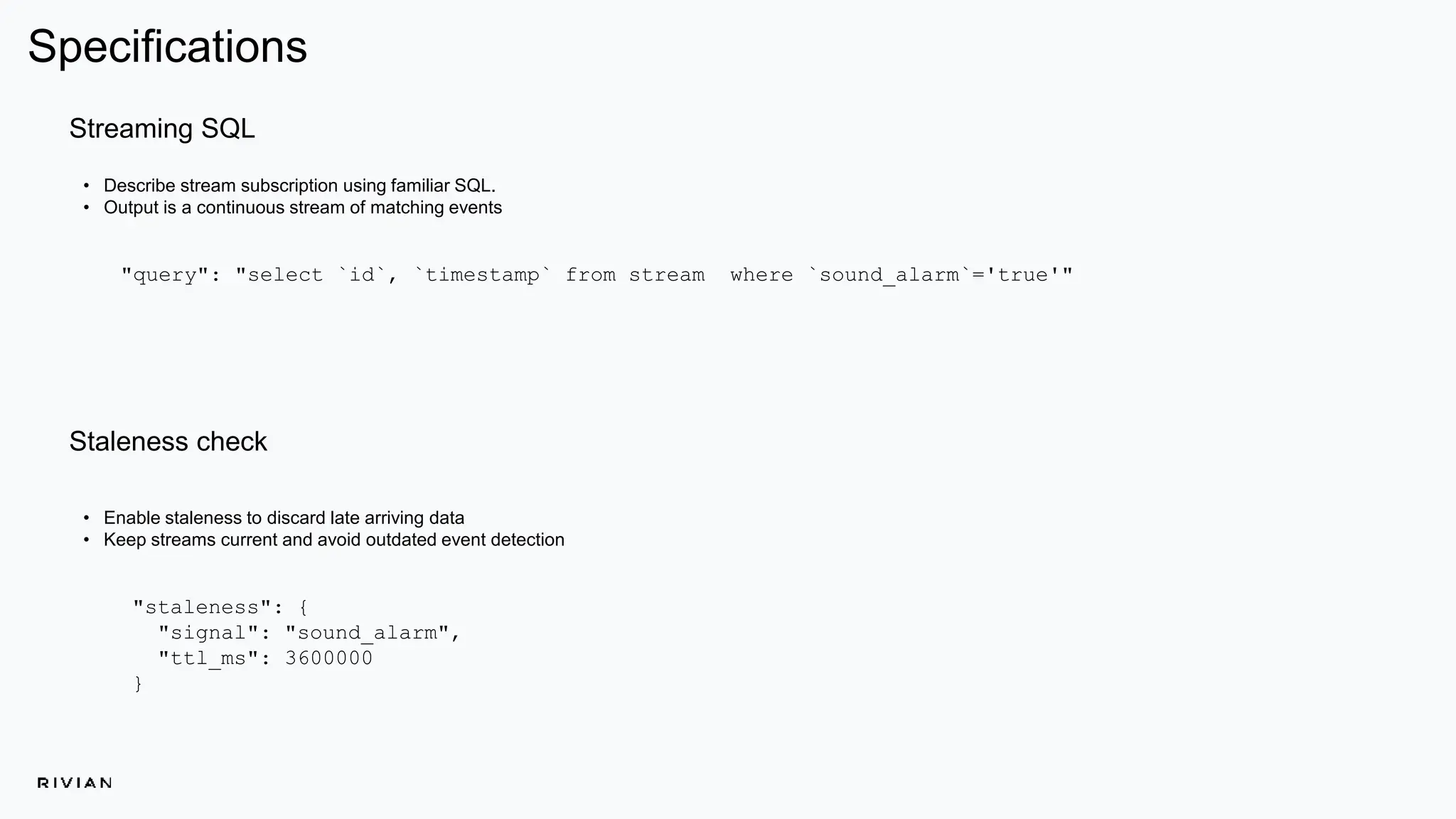 Specifications
• Enable staleness to discard late arriving data
• Keep streams current and avoid outdated event detection
"staleness": {
"signal": "sound_alarm",
"ttl_ms": 3600000
}
Streaming SQL
• Describe stream subscription using familiar SQL.
• Output is a continuous stream of matching events
"query": "select `id`, `timestamp` from stream where `sound_alarm`='true'"
Staleness check
 