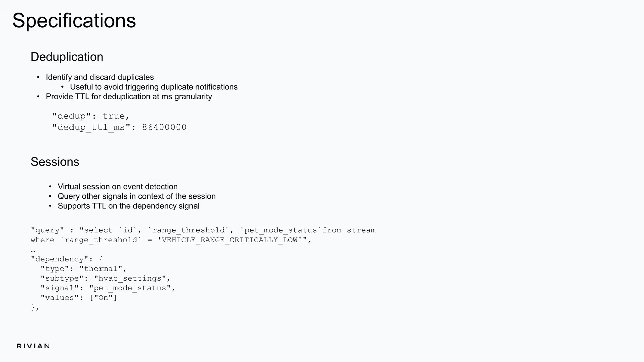 Specifications
• Virtual session on event detection
• Query other signals in context of the session
• Supports TTL on the dependency signal
Deduplication
• Identify and discard duplicates
• Useful to avoid triggering duplicate notifications
• Provide TTL for deduplication at ms granularity
Sessions
"dedup": true,
"dedup_ttl_ms": 86400000
"query" : "select `id`, `range_threshold`, `pet_mode_status`from stream
where `range_threshold` = 'VEHICLE_RANGE_CRITICALLY_LOW'",
…
"dependency": {
"type": "thermal",
"subtype": "hvac_settings",
"signal": "pet_mode_status",
"values": ["On"]
},
 