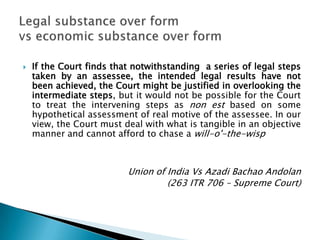   If the Court finds that notwithstanding a series of legal steps
    taken by an assessee, the intended legal results have not
    been achieved, the Court might be justified in overlooking the
    intermediate steps, but it would not be possible for the Court
    to treat the intervening steps as non est based on some
    hypothetical assessment of real motive of the assessee. In our
    view, the Court must deal with what is tangible in an objective
    manner and cannot afford to chase a will-o'-the-wisp



                          Union of India Vs Azadi Bachao Andolan
                                   (263 ITR 706 – Supreme Court)
 