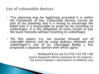    “Tax planning may be legitimate provided it is within
    the framework of law. Colourable devices cannot be
    part of tax planning and it is wrong to encourage the
    belief that it is honourable to avoid tax by resorting to
    subterfuges. It is the obligation of every citizen to pay
    the taxes honestly without resorting to subterfuges

   “On this aspect (i.e. tax evasion through use of
    colorable devices and by using dubious methods and
    subterfuges*), one of us, Chainappa Reddy J, has
    proposed a separate opinion with which agree.”

                        McDowell & Co Ltd Vs CTO (154 ITR 148)
                 Justice Ranganath Mishra (speaking for the majority )
                * See Justice Kapadia‟s observations in Vodafone case
 