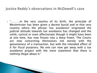    “……….in the very country of its birth, the principle of
    Westminster has been given a decent burial and in that very
    country where the phrase 'tax avoidance' originated the
    judicial attitude towards tax avoidance has changed and the
    smile, cynical or even affectionate though it might have been
    at one time, has now frozen into a deep frown. The Courts
    are now concerning themselves not merely with the
    genuineness of a transaction, but with the intended effect of
    it for fiscal purposes. No one can now get away with a tax
    avoidance project with the mere statement that there is
    nothing illegal about it.”
 