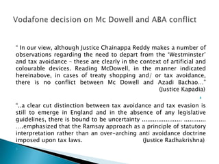 “ In our view, although Justice Chainappa Reddy makes a number of
observations regarding the need to depart from the „Westminster‟
and tax avoidance – these are clearly in the context of artificial and
colourable devices. Reading McDowell, in the manner indicated
hereinabove, in cases of treaty shopping and/ or tax avoidance,
there is no conflict between Mc Dowell and Azadi Bachao…”
                                                   (Justice Kapadia)
                                                                             

“..a clear cut distinction between tax avoidance and tax evasion is
still to emerge in England and in the absence of any legislative
guidelines, there is bound to be uncertainty ...................... ............
….emphasized that the Ramsay approach as a principle of statutory
interpretation rather than an over-arching anti avoidance doctrine
imposed upon tax laws.                        (Justice Radhakrishna)

 