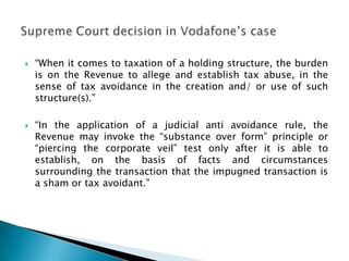   “When it comes to taxation of a holding structure, the burden
    is on the Revenue to allege and establish tax abuse, in the
    sense of tax avoidance in the creation and/ or use of such
    structure(s).”

   “In the application of a judicial anti avoidance rule, the
    Revenue may invoke the “substance over form” principle or
    “piercing the corporate veil” test only after it is able to
    establish, on the basis of facts and circumstances
    surrounding the transaction that the impugned transaction is
    a sham or tax avoidant.”
 