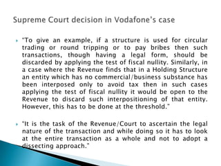    “To give an example, if a structure is used for circular
    trading or round tripping or to pay bribes then such
    transactions, though having a legal form, should be
    discarded by applying the test of fiscal nullity. Similarly, in
    a case where the Revenue finds that in a Holding Structure
    an entity which has no commercial/business substance has
    been interposed only to avoid tax then in such cases
    applying the test of fiscal nullity it would be open to the
    Revenue to discard such interpositioning of that entity.
    However, this has to be done at the threshold.”

   “It is the task of the Revenue/Court to ascertain the legal
    nature of the transaction and while doing so it has to look
    at the entire transaction as a whole and not to adopt a
    dissecting approach.”
 