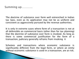 The doctrine of substance over form well entrenched in Indian
tax laws, even as its application may not be as uniform and
consistent as aggressively pursued by the revenue authorities.

It is only in extreme cases where form of a transaction is not at
all defensible on commercial basis (other than for tax planning)
that the doctrine of substance over form is invoked. As long as
there is some commercial justification for the form of a
transaction, judiciary generally refrains from invoking it

Schemes and transactions where economic substance is
significantly different from the legal form, or where an entity
without economic substance is used in a transaction, are at risk.
 