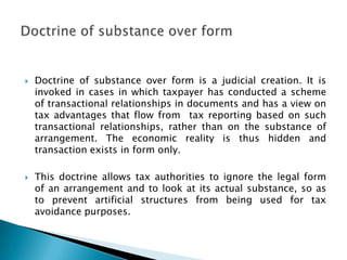    Doctrine of substance over form is a judicial creation. It is
    invoked in cases in which taxpayer has conducted a scheme
    of transactional relationships in documents and has a view on
    tax advantages that flow from tax reporting based on such
    transactional relationships, rather than on the substance of
    arrangement. The economic reality is thus hidden and
    transaction exists in form only.

   This doctrine allows tax authorities to ignore the legal form
    of an arrangement and to look at its actual substance, so as
    to prevent artificial structures from being used for tax
    avoidance purposes.
 