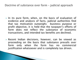    In its pure form, when, on the basis of evaluation of
    evidence and analysis of facts, judicial authorities find
    that tax motivation outweighs business purpose or
    profit objective, it is held that the taxpayer‟s efforts of
    form does not reflect the substance of economic
    transactions, and intended tax benefits are declined.

   Recent Indian decisions, however, can be viewed as
    proceeding on the basis that substance prevails over
    form only when the form has no commercial
    justification whatsoever and is completely tax driven.
 