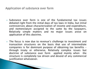    Substance over form is one of the fundamental tax issues
    debated right from the initial days of tax laws in India, but initial
    controversies about characterization of income and expenditure,
    and nomenclature assigned to the same by the taxpayers.
    Relatively simple matters and no major issues arose on
    application of this doctrine.

   The focus is now due to revenue‟s challenge to investment and
    transaction structures on the basis that use of intermediate
    companies is for dominant purpose of obtaining tax benefits –
    through treaty or otherwise. Relatively complex issues but
    doctrine of substance over form applied mainly when the
    structure is completely tax driven and devoid of any commercial
    justification whatsoever.
 
