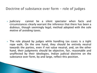    Judiciary   cannot be a silent spectator when facts and
    circumstances clearly warrant the inference that there has been a
    dubious, though seemingly legal, method adopted with the sole
    motive of avoiding taxes.



   The role played by judges while handling tax cases is a tight
    rope walk. On the one hand, they should be entirely neutral
    towards the parties, even if not value neutral, and, on the other
    hand, their judgments should be objective, fair, reasonable and
    unaffected by their ideologies. Indian judicial doctrine on the
    substance over form, by and large, reflect this position.
 
