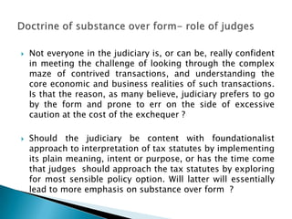    Not everyone in the judiciary is, or can be, really confident
    in meeting the challenge of looking through the complex
    maze of contrived transactions, and understanding the
    core economic and business realities of such transactions.
    Is that the reason, as many believe, judiciary prefers to go
    by the form and prone to err on the side of excessive
    caution at the cost of the exchequer ?

   Should the judiciary be content with foundationalist
    approach to interpretation of tax statutes by implementing
    its plain meaning, intent or purpose, or has the time come
    that judges should approach the tax statutes by exploring
    for most sensible policy option. Will latter will essentially
    lead to more emphasis on substance over form ?
 