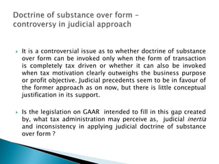    It is a controversial issue as to whether doctrine of substance
    over form can be invoked only when the form of transaction
    is completely tax driven or whether it can also be invoked
    when tax motivation clearly outweighs the business purpose
    or profit objective. Judicial precedents seem to be in favour of
    the former approach as on now, but there is little conceptual
    justification in its support.

   Is the legislation on GAAR intended to fill in this gap created
    by, what tax administration may perceive as, judicial inertia
    and inconsistency in applying judicial doctrine of substance
    over form ?
 