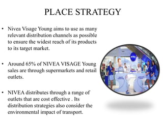 PLACE STRATEGY
• Nivea Visage Young aims to use as many
relevant distribution channels as possible
to ensure the widest reach of its products
to its target market.
• Around 65% of NIVEA VISAGE Young
sales are through supermarkets and retail
outlets.
• NIVEA distributes through a range of
outlets that are cost effective . Its
distribution strategies also consider the
environmental impact of transport.
 