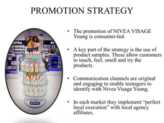 PROMOTION STRATEGY
• The promotion of NIVEA VISAGE
Young is consumer-led.
• A key part of the strategy is the use of
product samples. These allow customers
to touch, feel, smell and try the
products.
• Communication channels are original
and engaging to enable teenagers to
identify with Nivea Visage Young.
• In each market they implement “perfect
local execution” with local agency
affiliates.
 