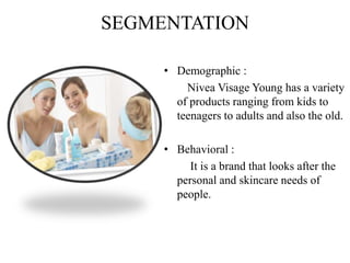 SEGMENTATION
• Demographic :
Nivea Visage Young has a variety
of products ranging from kids to
teenagers to adults and also the old.
• Behavioral :
It is a brand that looks after the
personal and skincare needs of
people.
 