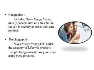 • Geographic :
In India, Nivea Visage Young
mostly concentrates on cities. So in
India it is majorly an urban skin care
product.
• Psychographic:
Nivea Visage Young falls under
the category of Lifestyle products .
People feel good and look good after
using these products.
 