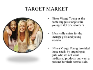 TARGET MARKET
• Nivea Visage Young as the
name suggests targets the
younger slot of customers.
• It basically exists for the
teenage girls and young
woman.
• Nivea Visage Young provided
those needs by targeting at
girls who do not want
medicated products but want a
product for their normal skin.
 