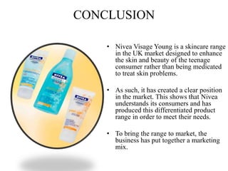 CONCLUSION
• Nivea Visage Young is a skincare range
in the UK market designed to enhance
the skin and beauty of the teenage
consumer rather than being medicated
to treat skin problems.
• As such, it has created a clear position
in the market. This shows that Nivea
understands its consumers and has
produced this differentiated product
range in order to meet their needs.
• To bring the range to market, the
business has put together a marketing
mix.
 