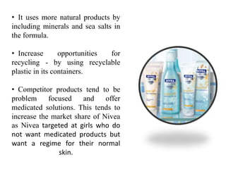 • It uses more natural products by
including minerals and sea salts in
the formula.
• Increase opportunities for
recycling - by using recyclable
plastic in its containers.
• Competitor products tend to be
problem focused and offer
medicated solutions. This tends to
increase the market share of Nivea
as Nivea targeted at girls who do
not want medicated products but
want a regime for their normal
skin.
 