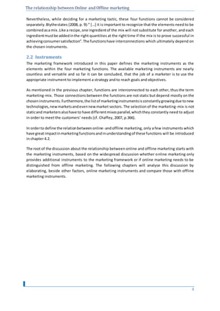 The relationship between Online and Offline marketing
Nevertheless, while deciding for a marketing tactic, these four functions cannot be considered
separately.Blythestates (2008, p. 9):” […] it is important to recognize that the elements need to be
combinedasa mix.Like a recipe,one ingredientof the mix will not substitute for another, and each
ingredientmustbe addedinthe right quantities at the right time if the mix is to prove successful in
achievingconsumersatisfaction”.The functionshave interconnections which ultimately depend on
the chosen instruments.
2.2 Instruments
The marketing framework introduced in this paper defines the marketing instruments as the
elements within the four marketing functions. The available marketing instruments are nearly
countless and versatile and so far it can be concluded, that the job of a marketer is to use the
appropriate instrument to implement a strategy and to reach goals and objectives.
As mentioned in the previous chapter, functions are interconnected to each other, thus the term
marketing-mix. Those connections between the functions are not static but depend mostly on the
choseninstruments.Furthermore,the listof marketinginstrumentsisconstantlygrowingdue tonew
technologies,new marketsandevennew market sectors. The selection of the marketing-mix is not
staticand marketersalsohave to have differentmixesparallel,whichthey constantly need to adjust
in order to meet the customers’ needs (cf. Chaffey, 2007, p.366).
In orderto define the relationbetweenonline-andoffline marketing, only a few instruments which
have great impactinmarketing functionsandinunderstandingof these functions will be introduced
in chapter 4.2.
The root of the discussion about the relationship between online and offline marketing starts with
the marketing instruments, based on the widespread discussion whether online marketing only
provides additional instruments to the marketing framework or if online marketing needs to be
distinguished from offline marketing. The following chapters will analyse this discussion by
elaborating, beside other factors, online marketing instruments and compare those with offline
marketing instruments.
4
 