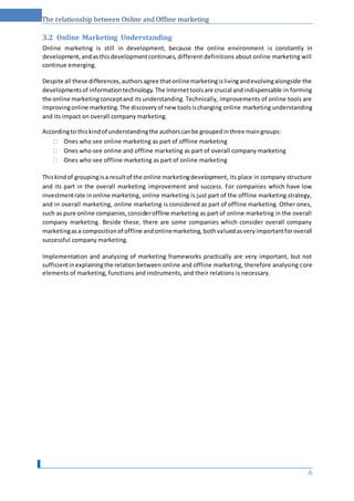 The relationship between Online and Offline marketing
3.2 Online Marketing Understanding
Online marketing is still in development, because the online environment is constantly in
development,andasthisdevelopmentcontinues, different definitions about online marketing will
continue emerging.
Despite all these differences,authorsagree thatonlinemarketingislivingandevolvingalongside the
developmentsof informationtechnology.The Internettoolsare crucial andindispensable in forming
the online marketingconceptand its understanding. Technically, improvements of online tools are
improvingonline marketing.The discoveryof new toolsischanging online marketing understanding
and its impact on overall company marketing.
Accordingto thiskindof understandingthe authorscanbe groupedinthree maingroups:
 Ones who see online marketing as part of offline marketing 
 Ones who see online and offline marketing as part of overall company marketing 
 Ones who see offline marketing as part of online marketing 
Thiskindof groupingisa resultof the online marketingdevelopment, its place in company structure
and its part in the overall marketing improvement and success. For companies which have low
investmentrate inonline marketing, online marketing is just part of the offline marketing strategy,
and in overall marketing, online marketing is considered as part of offline marketing. Other ones,
such as pure online companies,consideroffline marketing as part of online marketing in the overall
company marketing. Beside these, there are some companies which consider overall company
marketingasa compositionof offline andonlinemarketing,bothvaluedasveryimportantforoverall
successful company marketing.
Implementation and analysing of marketing frameworks practically are very important, but not
sufficientinexplainingthe relationbetween online and offline marketing, therefore analysing core
elements of marketing, functions and instruments, and their relations is necessary.
6
 