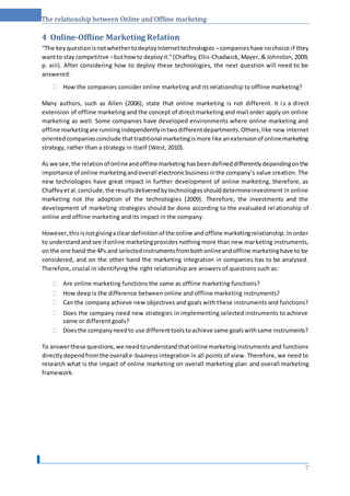 The relationship between Online and Offline marketing
4 Online-Offline Marketing Relation
“The keyquestionisnotwhethertodeployInternettechnologies –companieshave nochoice if they
wantto stay competitive –buthowto deployit.”(Chaffey,Ellis-Chadwick, Mayer, & Johnston, 2009,
p. xiii). After considering how to deploy these technologies, the next question will need to be
answered:
 How the companies consider online marketing and its relationship to offline marketing? 
Many authors, such as Allen (2006), state that online marketing is not different. It is a direct
extension of offline marketing and the concept of direct marketing and mail order apply on online
marketing as well. Some companies have developed environments where online marketing and
offline marketingare runningindependentlyintwodifferentdepartments.Others,like new internet
orientedcompaniesconclude thattraditional marketingismore like anextensionof onlinemarketing
strategy, rather than a strategy in itself (West, 2010).
As we see,the relationof onlineandoffline marketing hasbeendefineddifferentlydependingonthe
importance of online marketingandoverall electronicbusinessinthe company’s value creation. The
new technologies have great impact in further development of online marketing, therefore, as
Chaffeyetal.conclude,the resultsdeliveredbytechnologiesshoulddetermineinvestment in online
marketing not the adoption of the technologies (2009). Therefore, the investments and the
development of marketing strategies should be done according to the evaluated relationship of
online and offline marketing and its impact in the company.
However,thisisnotgivingaclear definitionof the online andoffline marketingrelationship. In order
to understandandsee if online marketingprovides nothing more than new marketing instruments,
on the one hand the 4Ps and selectedinstrumentsfrombothonlineandoffline marketinghave to be
considered, and on the other hand the marketing integration in companies has to be analysed.
Therefore, crucial in identifying the right relationship are answers of questions such as:
 Are online marketing functions the same as offline marketing functions? 
 How deep is the difference between online and offline marketing instruments? 
 Can the company achieve new objectives and goals with these instruments and functions? 

 Does the company need new strategies in implementing selected instruments to achieve
same or different goals? 
 Doesthe companyneedto use differenttoolstoachieve same goalswithsame instruments? 
To answerthese questions,we needtounderstandthatonline marketinginstruments and functions
directlydependfromthe overall e-business integration in all points of view. Therefore, we need to
research what is the impact of online marketing on overall marketing plan and overall marketing
framework.
7
 