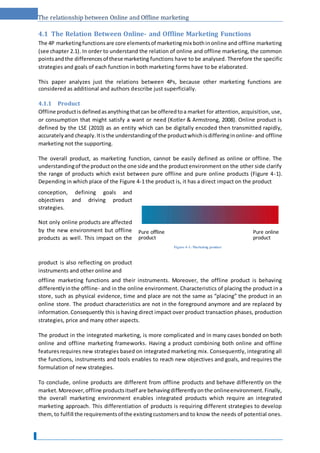 The relationship between Online and Offline marketing
4.1 The Relation Between Online- and Offline Marketing Functions
The 4P marketingfunctionsare core elementsof marketingmix bothinonline and offline marketing
(see chapter 2.1). In order to understand the relation of online and offline marketing, the common
pointsandthe differencesof these marketing functions have to be analysed. Therefore the specific
strategies and goals of each function in both marketing forms have to be elaborated.
This paper analyzes just the relations between 4Ps, because other marketing functions are
considered as additional and authors describe just superficially.
4.1.1 Product
Offline productisdefinedasanythingthatcan be offeredtoa market for attention, acquisition, use,
or consumption that might satisfy a want or need (Kotler & Armstrong, 2008). Online product is
defined by the LSE (2010) as an entity which can be digitally encoded then transmitted rapidly,
accuratelyand cheaply.Itisthe understandingof the productwhichisdifferinginonline- and offline
marketing not the supporting.
The overall product, as marketing function, cannot be easily defined as online or offline. The
understandingof the productonthe one side andthe productenvironment on the other side clarify
the range of products which exist between pure offline and pure online products (Figure 4-1).
Depending in which place of the Figure 4-1 the product is, it has a direct impact on the product
conception, defining goals and
objectives and driving product
strategies.
Not only online products are affected
by the new environment but offline
products as well. This impact on the
product is also reflecting on product
instruments and other online and
offline marketing functions and their instruments. Moreover, the offline product is behaving
differentlyinthe offline- and in the online environment. Characteristics of placing the product in a
store, such as physical evidence, time and place are not the same as “placing” the product in an
online store. The product characteristics are not in the foreground anymore and are replaced by
information.Consequently this is having direct impact over product transaction phases, production
strategies, price and many other aspects.
The product in the integrated marketing, is more complicated and in many cases bonded on both
online and offline marketing frameworks. Having a product combining both online and offline
featuresrequires new strategies based on integrated marketing mix. Consequently, integrating all
the functions, instruments and tools enables to reach new objectives and goals, and requires the
formulation of new strategies.
To conclude, online products are different from offline products and behave differently on the
market.Moreover,offline productsitself are behavingdifferentlyonthe onlineenvironment.Finally,
the overall marketing environment enables integrated products which require an integrated
marketing approach. This differentiation of products is requiring different strategies to develop
them,to fulfill the requirementsof the existingcustomersand to know the needs of potential ones.
Figure 4-1: Marketing product
Pure offline
product
Pure online
product
 
