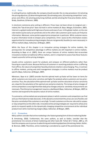 The relationship between Online and Offline marketing
4.1.2 Price
In settingthe price,traditionally,the company should consider the six step procedure: (1) selecting
the pricingobjective;(2) determiningdemand;(3) estimating costs; (4) analyzing competitors' costs,
prices and offers; (5) selecting and pricing method; and (6) selecting the final price (Kotler, Keller,
Brady, Goodman, & Hansen, 2009).
In electronic commerce price setting is different. Prices have not been driven to marginal cost—
indeed,the “lawof one price” does not hold in online markets (R. Baye, Morgan, & Scholten, 2007).
Internetisa global marketwithhighease of accessand ease of use.Inthisglobal market, on the one
side retailersquite easily can penetrate and on the other side customers quite easily can find price
information.Moreover,some portalssupportprice comparison in particular. While customer access
to price information tends to sharpen price competition, firms’ access to this information creates
opportunitiesforinnovative pricingstrategies that are not generally feasible (or even necessary) in
offline markets (Baye, Kattuman, & Morgan, 2007).
While the focus of this chapter is on innovative pricing strategies for online markets, the
prerequisites for competitive advantage in offline markets are still important in online markets.
According to Baye et al. (2007), there are unique features of online markets that necessitate
innovationsrelative to traditional offline markets, and it is important to assess how these features
impact successful online pricing strategies.
Usually online customers search for products and compare on different platforms rather than
focusingona specificstore.Because the focusof customersin searching products online is differing
fromoffline,the nature of competitionfacedbyelectronicretailersisalsochanging.Thus,incontrast
to offline markets, pricing and yield management strategies in online markets must be product
specific (Baye, Kattuman, & Morgan, 2007).
Moreover, Baye et al. (2007) consider that the optimal mark-up factor will be lower on items for
which customers are more price-sensitive and higher for products where customers are less price-
sensitive.Thus,the calculationof the optimal mark-up factor and the calculation of price-sensitivity
are a base for the calculationof the optimal cost and price elasticity. The tempo of price changes of
online competitorsisveryhightherefore dailyprice changesandprice-sensitivity measurements are
necessary.Thereforeprice management requires a dashboard (Baye, Kattuman, & Morgan, 2007) to
monitor and respond to the dynamic nature of online markets.
To summarize,onlinemarketsare verydynamicplacesinwhich customers and competitors can find
and use informationtomake decisions.Inthisdynamicenvironmentthe prices are very flexible and
the price-sensitivityof the customersisveryhigh.Toreach customersonthe one side and to surpass
or stay competitiveonthe otherside,innovativeonline pricingstrategiesare required to allow price
points to respond rapidly to the dynamically changing competitive environment at the individual
product level while maintaining margins (Baye, Kattuman, & Morgan, 2007).
4.1.3 Promotion
Many authors considerthatonline marketingisthe fastest-growingformof directmarketing(Kotler
& Armstrong, 2010). Furthermore, the same authors, as well as Kotler, consider that the
promotional mix consists of direct marketing and other tools (M. Trehan & R. Trehan, 2007, p. 17)
that the companyusesto pursue itsadvertisingandmarketingobjectives(Armstrong,Harker,Kotler,
& Brennan, 2009). Therefore, online marketing is considered as a part of the promotional mix.
9
 