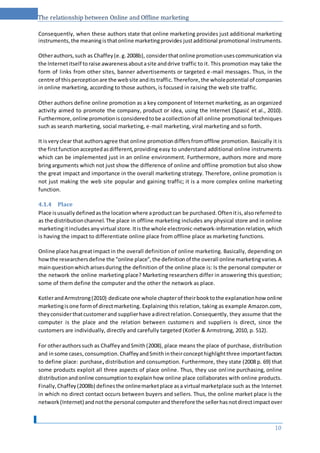 The relationship between Online and Offline marketing
Consequently, when these authors state that online marketing provides just additional marketing
instruments,the meaningisthatonline marketingprovides justadditional promotional instruments.
Otherauthors,such as Chaffey(e.g.2008b), considerthatonline promotionusescommunication via
the Internetitself toraise awarenessaboutasite anddrive traffic to it. This promotion may take the
form of links from other sites, banner advertisements or targeted e-mail messages. Thus, in the
centre of thisperceptionare the website anditstraffic.Therefore,the wholepotential of companies
in online marketing, according to those authors, is focused in raising the web site traffic.
Other authors define online promotion as a key component of Internet marketing, as an organized
activity aimed to promote the company, product or idea, using the Internet (Spasić et al., 2010).
Furthermore,online promotionisconsideredtobe acollectionof all online promotional techniques
such as search marketing, social marketing, e-mail marketing, viral marketing and so forth.
It isveryclear that authorsagree that online promotiondiffersfromoffline promotion. Basically it is
the firstfunctionacceptedasdifferent,providing easy to understand additional online instruments
which can be implemented just in an online environment. Furthermore, authors more and more
bringarguments which not just show the difference of online and offline promotion but also show
the great impact and importance in the overall marketing strategy. Therefore, online promotion is
not just making the web site popular and gaining traffic; it is a more complex online marketing
function.
4.1.4 Place
Place isusuallydefinedasthe locationwhere aproductcan be purchased.Oftenitis,alsoreferredto
as the distributionchannel.The place in offline marketing includes any physical store and in online
marketingitincludesanyvirtual store.Itisthe whole electronic-network-informationrelation, which
is having the impact to differentiate online place from offline place as marketing functions.
Online place hasgreatimpactin the overall definition of online marketing. Basically, depending on
howthe researchersdefine the “online place”,the definitionof the overall online marketingvaries.A
mainquestionwhicharisesduring the definition of the online place is: Is the personal computer or
the network the online marketing place? Marketing researchers differ in answering this question;
some of them define the computer and the other the network as place.
KotlerandArmstrong(2010) dedicate one whole chapterof theirbooktothe explanationhow online
marketingisone formof directmarketing. Explaining this relation, taking as example Amazon.com,
theyconsiderthatcustomerand supplierhave adirectrelation.Consequently, they assume that the
computer is the place and the relation between customers and suppliers is direct, since the
customers are individually, directly and carefully targeted (Kotler & Armstrong, 2010, p. 512).
For otherauthorssuch as ChaffeyandSmith(2008), place means the place of purchase, distribution
and insome cases, consumption.ChaffeyandSmithintheirconcepthighlightthree importantfactors
to define place: purchase, distribution and consumption. Furthermore, they state (2008 p. 69) that
some products exploit all three aspects of place online. Thus, they use online purchasing, online
distributionandonline consumptiontoexplainhow online place collaborates with online products.
Finally,Chaffey(2008b) definesthe onlinemarketplace asa virtual marketplace such as the Internet
in which no direct contact occurs between buyers and sellers. Thus, the online market place is the
network(Internet) andnotthe personal computerandtherefore the sellerhasnotdirectimpactover
10
 