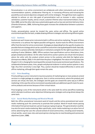 The relationship between Online and Offline marketing
Personalization in an online environment can collaborate with other instruments such as online
recommendation systems, collaborative filtering etc. in increasing efficiency and increasing the
possibilitysosetseveral objectives and goals with similar strategies. Through these tools suppliers
attempt to achieve on one side goals of personalization such as increase in sales, customer
satisfaction,customer loyalty, and as a result, customer lifetime value incensement (Kwon, Cho, &
Park,2009) and at the otherside masscustomizationgoalssuchas low cost and short delivery times
(Chandra & Kamrani, 2004). Achieving those goals increases the collaboration between customers
and suppliers.
Finally, personalization cannot be treated the same online and offline. The overall online
environmentspecifiesthe tools,enablesdrawing different strategies and achieving different goals.
4.2.2 Auctions
Auctionsare well-known price instruments both in offline and online marketing. The goal of these
instruments is to achieve the highest possible selling price. Auction tools for offline environment
differfromthe toolsforonline environment.Strategiesare dependingfromthe specificsituation;itis
possible thatone strategywhichcanbe usedoffline andonline isbeingdevelopedforboth.Basically,
an auctionisa processwhereby individuals or institutions compete for the right to purchase or sell
anything of value (Webster, 2009). Offline auctions have specifications such as: Areal place, time,
people andphysical evidence. On the other hand online auction systems are virtual internet places
where the seller sells the product or/and service to the customer who bids the highest price
(EntrepreneurMedia,2010).In thisdefinitionthe place ishighlighted.The nature of virtual place (see
Chapter4.1.4) is changingthe meaningandthe conceptof previouslymentioned specifications. The
collaborationbetween place, time, people and physical evidence in online auction systems is very
high, thus their sensitivity is very high. Thus, auction should be treated differently in online and
offline marketing, although their goals remain the same.
4.2.3 Price Bundling
Price bundling as a price instrument is business practice of marketing two or more products or/and
servicesin a single package at a single price. Even in online environments, where the products and
services are virtual, the tools, the strategies and the goals are viewed the same way as in offline
marketing.Inthiscase the online environmentwouldprovide just additional specific tools for pure-
online products and services because of their virtual nature.
Price bungling is one of the instruments which is the same both for online and offline marketing
which attempts to achieve same objectives following same strategies and using almost always the
same tools.
4.2.4 Social-Media Marketing and Word of Mouth
Both the offline promotional instrument word of mouth and the online promotional tool social -
media marketing push the community to promote their product. Word of mouth means passing
informationfrompersontoperson,person to group or group to group. This generalization could be
true also forsocial-media marketing. More specifically, social-media marketing is an active form of
online advertising that uses the cultural context of social communities, including social networks,
virtual worlds, social news sites and social opinion sharing sites to meet branding and commercial
objectives (Luten, 2008).
13
 