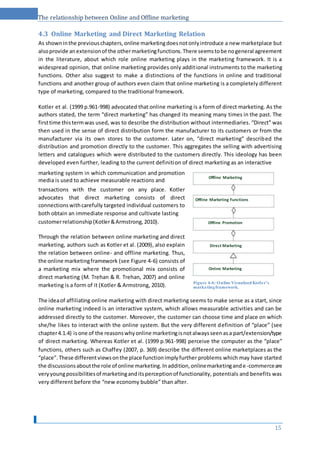 The relationship between Online and Offline marketing
4.3 Online Marketing and Direct Marketing Relation
As showninthe previouschapters,online marketingdoesnotonlyintroduce a new marketplace but
alsoprovide anextensionof the othermarketingfunctions.There seemstobe nogeneral agreement
in the literature, about which role online marketing plays in the marketing framework. It is a
widespread opinion, that online marketing provides only additional instruments to the marketing
functions. Other also suggest to make a distinctions of the functions in online and traditional
functions and another group of authors even claim that online marketing is a completely different
type of marketing, compared to the traditional framework.
Kotler et al. (1999 p.961-998) advocated that online marketing is a form of direct marketing. As the
authors stated, the term “direct marketing” has changed its meaning many times in the past. The
firsttime thistermwas used, was to describe the distribution without intermediaries. “Direct” was
then used in the sense of direct distribution form the manufacturer to its customers or from the
manufacturer via its own stores to the customer. Later on, “direct marketing” described the
distribution and promotion directly to the customer. This aggregates the selling with advertising
letters and catalogues which were distributed to the customers directly. This ideology has been
developed even further, leading to the current definition of direct marketing as an interactive
marketing system in which communication and promotion
media is used to achieve measurable reactions and
transactions with the customer on any place. Kotler
advocates that direct marketing consists of direct
connectionswithcarefully targeted individual customers to
both obtain an immediate response and cultivate lasting
customerrelationship(Kotler&Armstrong,2010).
Through the relation between online marketing and direct
marketing, authors such as Kotler et al. (2009), also explain
the relation between online- and offline marketing. Thus,
the online marketingframework (see Figure 4-6) consists of
a marketing mix where the promotional mix consists of
direct marketing (M. Trehan & R. Trehan, 2007) and online
marketing is a form of it (Kotler & Armstrong, 2010).
The ideaof affiliating online marketing with direct marketing seems to make sense as a start, since
online marketing indeed is an interactive system, which allows measurable activities and can be
addressed directly to the customer. Moreover, the customer can choose time and place on which
she/he likes to interact with the online system. But the very different definition of “place” (see
chapter4.1.4) isone of the reasonswhyonline marketingisnotalwaysseenasa part/extension/type
of direct marketing. Whereas Kotler et al. (1999 p.961-998) perceive the computer as the “place”
functions, others such as Chaffey (2007, p. 369) describe the different online marketplaces as the
“place”.These differentviewsonthe place functionimplyfurther problems which may have started
the discussionsaboutthe role of online marketing.Inaddition,onlinemarketingande-commerceare
veryyoungpossibilitiesof marketinganditsperceptionof functionality, potentials and benefits was
very different before the “new economy bubble” than after.
15
Direct Marketing
Online Marketing
Figure 4-6: Online Visualized Kotler’s
marketingframework.
Offline Promotion
Offline Marketing Functions
Offline Marketing
 