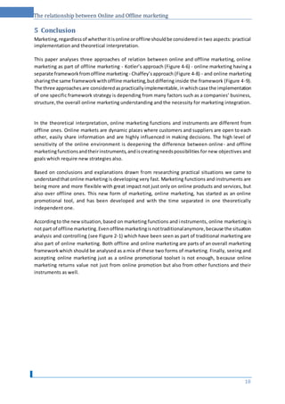 The relationship between Online and Offline marketing
5 Conclusion
Marketing,regardlessof whetheritisonline oroffline shouldbe consideredin two aspects: practical
implementation and theoretical interpretation.
This paper analyses three approaches of relation between online and offline marketing, online
marketing as part of offline marketing - Kotler’s approach (Figure 4-6) - online marketing having a
separate frameworkfromoffline marketing - Chaffey’sapproach (Figure 4-8) - and online marketing
sharingthe same frameworkwithoffline marketing,butdiffering inside the framework (Figure 4-9).
The three approachesare consideredaspracticallyimplementable,inwhichcase the implementation
of one specific framework strategy is depending from many factors such as a companies’ business,
structure,the overall online marketing understanding and the necessity for marketing integration.
In the theoretical interpretation, online marketing functions and instruments are different from
offline ones. Online markets are dynamic places where customers and suppliers are open to each
other, easily share information and are highly influenced in making decisions. The high level of
sensitivity of the online environment is deepening the difference between online- and offline
marketingfunctionsandtheirinstruments,andiscreatingneedspossibilities for new objectives and
goals which require new strategies also.
Based on conclusions and explanations drawn from researching practical situations we came to
understandthatonline marketing is developing very fast. Marketing functions and instruments are
being more and more flexible with great impact not just only on online products and services, but
also over offline ones. This new form of marketing, online marketing, has started as an online
promotional tool, and has been developed and with the time separated in one theoretically
independent one.
Accordingto the newsituation,based on marketing functions and instruments, online marketing is
not part of offline marketing.Evenoffline marketingisnottraditionalanymore,because the situation
analysis and controlling (see Figure 2-1) which have been seen as part of traditional marketing are
also part of online marketing. Both offline and online marketing are parts of an overall marketing
frameworkwhich should be analysed as a mix of these two forms of marketing. Finally, seeing and
accepting online marketing just as a online promotional toolset is not enough, because online
marketing returns value not just from online promotion but also from other functions and their
instruments as well.
18
 