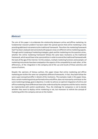 Abstract
The aim of this paper is to elaborate the relationship between online and offline marketing. As
fundamental research problem has been taken the spread opinion that online marketing is only
providingadditional instrumentstothe traditional framework. Therefore the marketing framework
itself has been analysed and connected with popular views on different online marketing aspects.
Through careful studying of marketing strategies, goals and the marketing mix the question arises,
whether the online marketing framework follows the same basic mechanics as the traditional
framework,whichwouldhave tobe apreconditioninordertoextendthe traditionalframeworkwith
the toolsof the age of the internet. For the analysis, multiple marketing functions and examples of
marketinginstrumentshave beenanalysedon the aspects of the compatibility to each other, of the
differences, of the integration in the company and of the use and results of those activities and
course of actions.
Despite the opinions of famous authors, this paper shows that online marketing and offline
marketingare neither the same nor completely different frameworks. In fact, they both follow the
same super concept but differ in details of the mechanics. The examples made in this paper show,
that a certainmarketingactivityperformedonline andoffline,doesnotnecessarily contribute to the
same marketingstrategy,goal orobjective.In order to achieve an optimal integration of online and
offline marketing,those differenceshave tobe understoodbythe companiesandthe tactics need to
be implemented with careful coordination. Thus, the challenge for companies is not to decide
whether they want to deploy online marketing or not, but moreover to rethink the concept of
marketing within the company and out on the market.
 