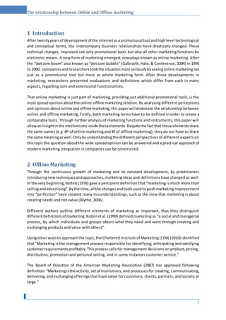 The relationship between Online and Offline marketing
1 Introduction
Aftertwentyyearsof developmentof the internetasapromotional tool andhighlevel technological
and conceptual terms, the intercompany business relationships have drastically changed. These
technical changes, improved not only promotional tools but also all other marketing functions by
electronic means. A new form of marketing emerged, nowadays known as online marketing. After
the “dot com boom” also known as “dot com bubble” (Galbraith, Hale, & Conference, 2004) in 1995
to 2000, companiesandresearcherstookthe situationmore seriouslybyseeingonline marketingnot
just as a promotional tool but more as whole marketing form. After those developments in
marketing, researchers presented evaluations and definitions which differ from each in many
aspects, regarding core and extensional functionalities.
That online marketing is just part of marketing, providing just additional promotional tools, is the
mostspread opinionaboutthe online-offline marketingrelation. By analysing different perceptions
and opinionsaboutonline andoffline marketing,thispaperwill elaborate the relationship between
online and offline marketing. Firstly, both marketing terms have to be defined in order to create a
comparable basis. Through further analysis of marketing functions and instruments, this paper will
allowaninsightinthe mechanismsinside theseelements.Despitethe factthat these elementsshare
the same names(e.g.4P of online marketingand4Pof offline marketing), they do not have to share
the same meaningaswell.Onlybyunderstandingthe different perspectives of different experts on
thistopic the question about the wide spread opinion can be answered and a practical approach of
modern marketing integration in companies can be constructed.
2 Offline Marketing
Through the continuous growth of marketing and its constant development, by practitioners
introducingnewtechniquesandapproaches,marketingideas and definitions have changed as well.
In the verybeginning,Bartels(1976) gave a percipientdefinition that “marketing is much more than
sellingandadvertising”.Bythe time,all the changesandtoolsusedto push marketing improvement
into “perfection” have created many misunderstandings, such as the view that marketing is about
creating needs and not value (Blythe, 2006).
Different authors outline different elements of marketing as important, thus they distinguish
differentdefinitionsof marketing.Kotleret al. (1999) defined marketing as “a social and managerial
process, by which individuals and groups obtain what they need and want through creating and
exchanging products and value with others”.
Usingother waysto approachthe topic,the CharteredInstitute of Marketing (CIM) (2010) identified
that “Marketing is the management process responsible for identifying, anticipating and satisfying
customerrequirementsprofitably.Thisprocess calls for management decisions on product, pricing,
distribution, promotion and personal selling, and in some instances customer service.”
The Board of Directors of the American Marketing Association (2007) has approved following
definition:“Marketingisthe activity,setof institutions, and processes for creating, communicating,
delivering,andexchangingofferings that have value for customers, clients, partners, and society at
large.”
1
 