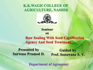 K.K.WAGH COLLEGE OF
AGRICULTURE, NASHIK
Seminar
on
Raw Sealing With Seed Certification
Agency And Seed Treatment
Guided by
Prof. Sonawane S. V.
Presented by
Surwase Pramod D.
Department of Agronomy
 