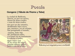 Poesía · Gongora: [ Fábula de Píramo y Tisbe] La ciudad de Babilonia,  famosa, no por sus muros,  fuesen de tierra cocidos  o sean de tierra crudos, sino por sus dos amantes,  desdichados hijos suyos,  que, muertos y en un estoque,  han peregrinado el mundo, citarista, dulce hija  del Archipoeta rubio,  si al brazo de mi instrumento  le solicitas el pulso, digno sujeto será  de las orejas del vulgo;  popular aplauso quiero,  perdónenme sus tribunos… 