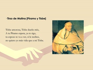 · Tirso de Molina [Píramo y Tisbe] Tisbe amorosa, Tisbe dueño mío, A tu Píramo espera, ya te sigo, tu esposo te va a ver, si le recibes, no quiero yo más vida que a mi Tisbe. 