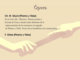 Ópera Ch. W. Gluck [Píramo y Tisbe]  En el Acto III,    Oberón y Titania acuden a  la boda de Teseo, donde todos disfrutan de la representación de los artesanos: la tragedia de Píramo y Tisbe. Teseo da su bendición a los enamorados.  F. Ghise [Píramo y Tisbe] 