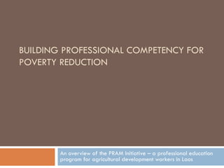 BUILDING PROFESSIONAL COMPETENCY FOR
POVERTY REDUCTION




        An overview of the PRAM Initiative – a professional education
        program for agricultural development workers in Laos
 
