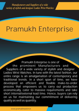 www.pramukhwatch.in
Pramukh Enterprise is one of
the prominent Manufacturers and
Suppliers of a wide variety of stylish and designer
Ladies Wrist Watches. In tune with the latest fashion, our
entire range is an amalgamation of contemporary and
traditional trends. In a short span of time, we have
developed an efficient and flexible make-to-order
process that empowers us to carry out production
economically, cater to massive requirements and take
short internal/external lead time. Hence, buyers can rely
on us for maintaining our commitment of delivering
quality as well as quantity.
Manufacturers and Suppliers of a wide
variety of stylish and designer Ladies Wrist Watches
Pramukh Enterprise
 