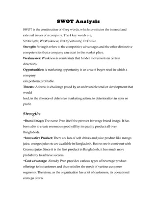 SWOT Analysis
SWOT is the combination of 4 key words, which constitutes the internal and
external issues of a company. The 4 key words are,
S=Strength; W=Weakness; O=Opportunity; T=Threat.
Strength: Strength refers to the competitive advantages and the other distinctive
competencies that a company can exert in the market place.
Weaknesses: Weakness is constraints that hinder movements in certain
directions.
Opportunities: A marketing opportunity is an area of buyer need in which a
company
can perform profitable.
Threats: A threat is challenge posed by an unfavorable tend or development that
would
lead, in the absence of defensive marketing action, to deterioration in sales or
profit.


Strengths
•Brand Image: The name Pran itself the premier beverage brand image. It has
been able to create enormous goodwill by its quality product all over
Bangladesh.
•Innovative Product: There are lots of soft drinks and juice product like mango
juice, oranges juice etc are available in Bangladesh. But no one is come out with
Coconut juice. Since it is the first product in Bangladesh, it has much more
probability to achieve success.
•Cost advantage: Already Pran provides various types of beverage product
offerings to its customer and thus satisfies the needs of various customer
segments. Therefore, as the organization has a lot of customers, its operational
costs go down.
 