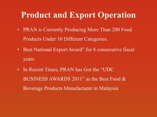 Product and Export Operation
• PRAN is Currently Producing More Than 200 Food
Products Under 10 Different Categories.
• Best National Export Award” for 8 consecutive fiscal
years
• In Recent Times, PRAN has Got the “UDC
BUSINESS AWARDS 2011” as the Best Food &
Beverage Products Manufacturer in Malaysia
 