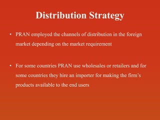 Distribution Strategy
• PRAN employed the channels of distribution in the foreign
market depending on the market requirement
• For some countries PRAN use wholesales or retailers and for
some countries they hire an importer for making the firm’s
products available to the end users
 