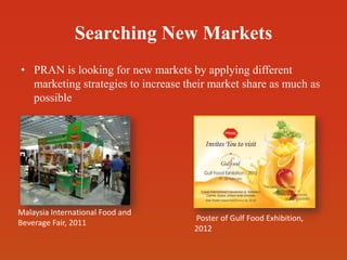 Searching New Markets
• PRAN is looking for new markets by applying different
marketing strategies to increase their market share as much as
possible
Malaysia International Food and
Beverage Fair, 2011
Poster of Gulf Food Exhibition,
2012
 