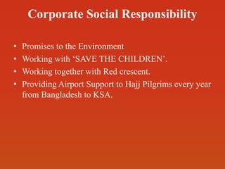 Corporate Social Responsibility
• Promises to the Environment
• Working with ‘SAVE THE CHILDREN’.
• Working together with Red crescent.
• Providing Airport Support to Hajj Pilgrims every year
from Bangladesh to KSA.
 
