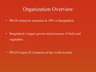 Organization Overview
• PRAN started its operation in 1981 in Bangladesh.
• Bangladesh’s largest grower and processor of fruits and
vegetables.
• PRAN Export 82 Countries of the world recently.
 