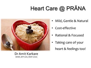 Heart Care @ PRĀNA
• Mild, Gentle & Natural
• Cost-effective
• Rational & Focused
• Taking care of your
heart & feelings too!
Dr Amit Karkare
BHMS, BFP (UK), REBT (USA)
 