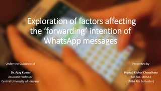 Exploration of factors affecting
the ‘forwarding’ intention of
WhatsApp messages
Under the Guidance of
Dr. Ajay Kumar
Assistant Professor
Central University of Haryana
Presented by
Pranab Kishor Choudhary
Roll No. 180554
(MBA 4th Semester)
 