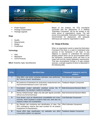 Project Support
 Package Customisation
 Package Upgrade
Stage
 Qualify
 Requirements
 Design
 Final/Actual
Technology
 Web
 Mainframe
 COTS Products
SDLC: Waterfall, Agile, Spiral/Iterative
Based on the analysis, the TCS consultants
concluded that the deployment of a befitting
“Estimation Framework” will be the answer to the
entire gamut of organisation’s issues. The well
proven and predictable “Estimation Framework” was
recommended for deployment, with adequate
tailoring as per customer organisation’s needs.
8.2 Design & Develop
When an organisation wants to adopt the Estimation
Framework first there is a need to understand what
services of the framework it will need. A due
diligence is required to understand the services
already present which can be accommodated within
the framework, components which will have to be
newly built and the overall digitisation requirements.
That was accomplished through a fit gap analysis
exercise, a sample snapshot of which is described in
the following table.
Sl No. Identified Gaps Framework Segments used for
solution
1 Only effort, cost and/or schedule estimation was performed.
No “Volume of work” identification
Size Estimator Component
2 No presence of framework for productivity measurement and
improvement/initiatives to drive ‘cost saves’
Feedback Adaptor Component
3 Inconsistent project estimation practices across the IT
organisation. No standard models for estimation
Multi-dimensional Decision Matrix
4 During “Early/Concept” stage only ball park figures provided
without any formal technique
Multi-dimensional Decision Matrix
5 Cost drivers, such as infrastructure unavailability and cross-
commits, which impacted a project’s total cost, were also not
tracked or taken into consideration
Cost Estimator Component
7 No Periodic risk monitoring and identification of risks. Flat
20% contingency reserve was kept constant for all projects
irrespective of characteristics
Effort Estimator Component
8 Actual effort data classification not realizable and effort
consumption pattern not captured
Feedback Adaptor Component
 